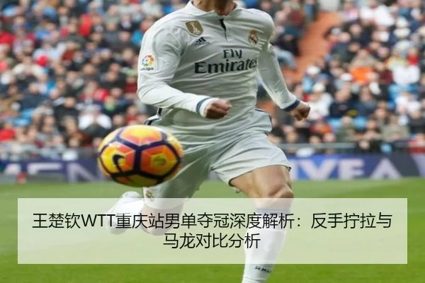 王楚钦WTT重庆站男单夺冠深度解析：反手拧拉与马龙对比分析